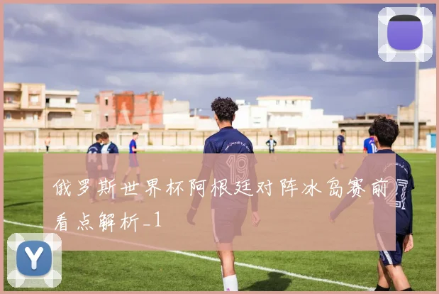 俄罗斯世界杯阿根廷对阵冰岛赛前看点解析_1