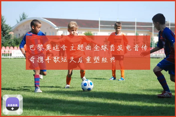 巴黎奥运会主题曲全球首发电音传奇携手歌坛天后重塑经典