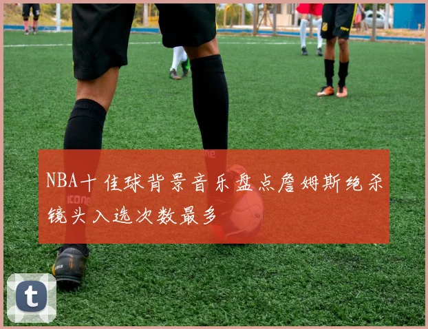 NBA十佳球背景音乐盘点詹姆斯绝杀镜头入选次数最多
