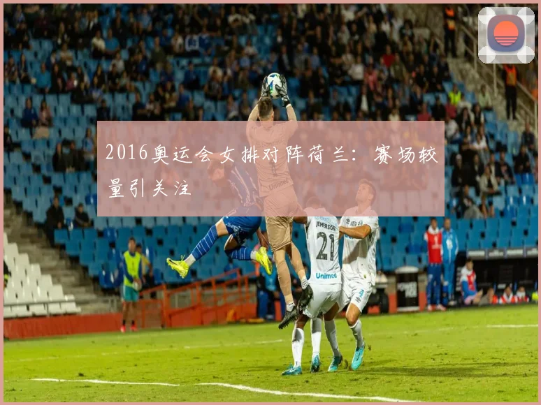 2016奥运会女排对阵荷兰：赛场较量引关注