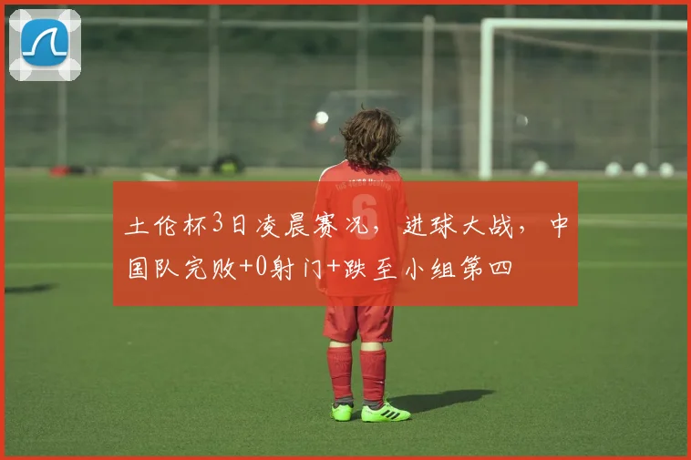 土伦杯3日凌晨赛况，进球大战，中国队完败+0射门+跌至小组第四