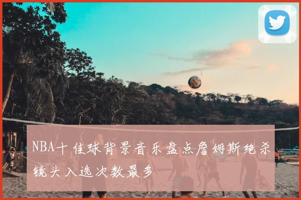 NBA十佳球背景音乐盘点詹姆斯绝杀镜头入选次数最多