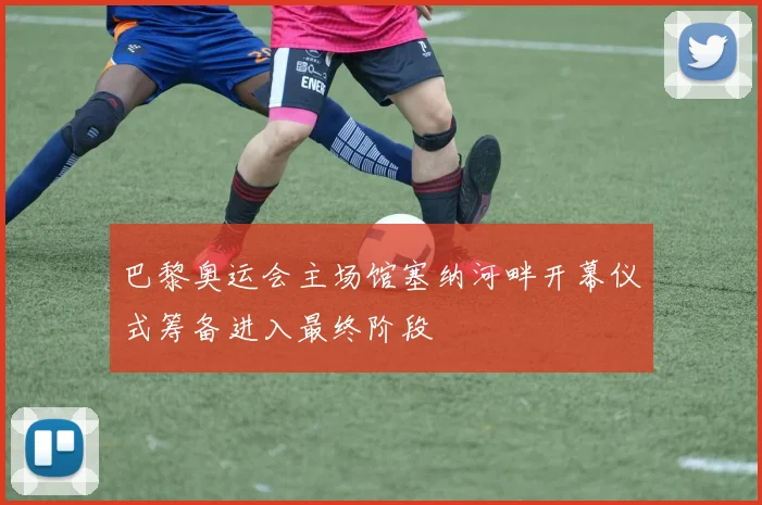 巴黎奥运会主场馆塞纳河畔开幕仪式筹备进入最终阶段