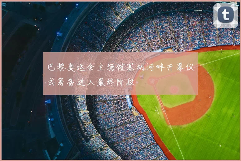 巴黎奥运会主场馆塞纳河畔开幕仪式筹备进入最终阶段